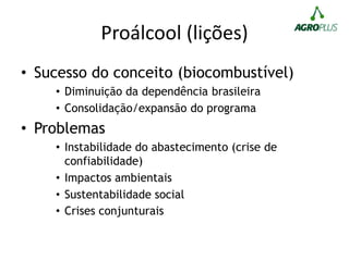 Proálcool (lições)
• Sucesso do conceito (biocombustível)
• Diminuição da dependência brasileira
• Consolidação/expansão do programa
• Problemas
• Instabilidade do abastecimento (crise de
confiabilidade)
• Impactos ambientais
• Sustentabilidade social
• Crises conjunturais
 