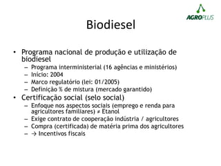 Biodiesel
• Programa nacional de produção e utilização de
biodiesel
– Programa interministerial (16 agências e ministérios)
– Início: 2004
– Marco regulatório (lei: 01/2005)
– Definição % de mistura (mercado garantido)
• Certificação social (selo social)
– Enfoque nos aspectos sociais (emprego e renda para
agricultores familiares) ≠ Etanol
– Exige contrato de cooperação indústria / agricultores
– Compra (certificada) de matéria prima dos agricultores
– → Incentivos fiscais
 