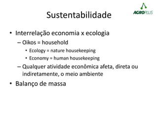 Sustentabilidade
• Interrelação economia x ecologia
– Oikos = household
• Ecology = nature housekeeping
• Economy = human housekeeping
– Qualquer atividade econômica afeta, direta ou
indiretamente, o meio ambiente
• Balanço de massa
 