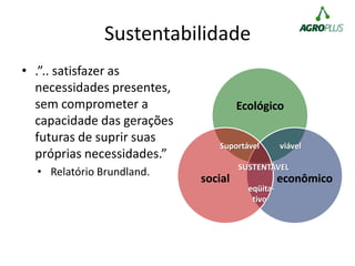 Sustentabilidade
• .”.. satisfazer as
necessidades presentes,
sem comprometer a
capacidade das gerações
futuras de suprir suas
próprias necessidades.”
• Relatório Brundland.
Ecológico
econômicosocial
Suportável viável
SUSTENTÁVEL
eqüita-
tivo
 