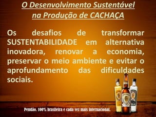 O Desenvolvimento Sustentável
na Produção de CACHAÇA
Os desafios de transformar
SUSTENTABILIDADE em alternativa
inovadora, renovar a economia,
preservar o meio ambiente e evitar o
aprofundamento das dificuldades
sociais.
 