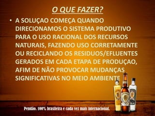 O QUE FAZER?
• A SOLUÇAO COMEÇA QUANDO
DIRECIONAMOS O SISTEMA PRODUTIVO
PARA O USO RACIONAL DOS RECURSOS
NATURAIS, FAZENDO USO CORRETAMENTE
OU RECICLANDO OS RESIDUOS/EFLUENTES
GERADOS EM CADA ETAPA DE PRODUÇAO,
AFIM DE NÃO PROVOCAR MUDANÇAS
SIGNIFICATIVAS NO MEIO AMBIENTE
 