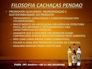 FILOSOFIA CACHAÇAS PENDAO
• PROMOVER QUALIDADE, PADRONIZAÇAO E
SUSTENTABILIDADE DO PRODUTO
– TREINAMENTO, CAPACITAÇAO E CONSCIENTIZAÇAO DOS
COLABORADORES,
– INVESTIMENTO EM ADEQUAÇAO, MELHORIA DA ESTRUTURA
FISICA, DOS METODOS E PROCEDIMENTOS E DAS
CARACTERISTICAS DO PRODUTO,
– GARANTIR QUE O DESCARTE DOS RESIDUOS SEJAM
CONTROLADOS AFIM DE NÃO CONTAMINAR MEIO AMBIENTE,
– NÃO USAR LENHA NATIVA COMO COMBUSTIVEL,
– COLHER A CANA SEM PROMOVER QUEIMA DO CANAVIAL,
– ADQUIRIR MATERIA PRIMA CERTIFICADA
 