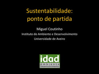 Sustentabilidade:
ponto de partida
Miguel Coutinho
Instituto do Ambiente e Desenvolvimento
Universidade de Aveiro

 