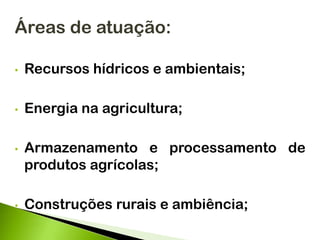 Áreas de atuação:
• Recursos hídricos e ambientais;
• Energia na agricultura;
• Armazenamento e processamento de
produtos agrícolas;
• Construções rurais e ambiência;
 