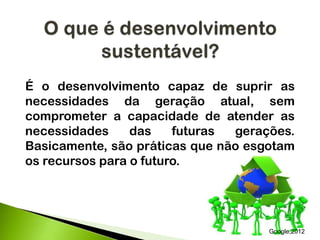 É o desenvolvimento capaz de suprir as
necessidades da geração atual, sem
comprometer a capacidade de atender as
necessidades das futuras gerações.
Basicamente, são práticas que não esgotam
os recursos para o futuro.
Google,2012
 