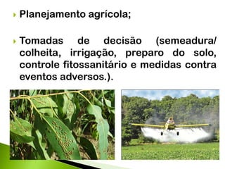  Planejamento agrícola;
 Tomadas de decisão (semeadura/
colheita, irrigação, preparo do solo,
controle fitossanitário e medidas contra
eventos adversos.).
 