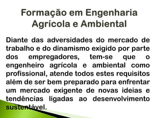 Diante das adversidades do mercado de
trabalho e do dinamismo exigido por parte
dos empregadores, tem-se que o
engenheiro agrícola e ambiental como
profissional, atende todos estes requisitos
além de ser bem preparado para enfrentar
um mercado exigente de novas ideias e
tendências ligadas ao desenvolvimento
sustentável.
 