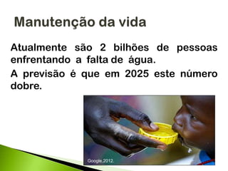 Atualmente são 2 bilhões de pessoas
enfrentando a falta de água.
A previsão é que em 2025 este número
dobre.
Google,2012.
 
