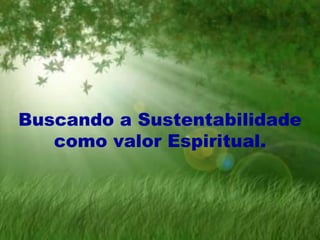 Buscando a Sustentabilidade
como valor Espiritual.
 