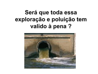 Será que toda essa
exploração e poluição tem
valido à pena ?
 