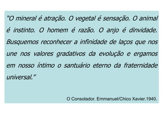 “O mineral é atração. O vegetal é sensação. O animal
é instinto. O homem é razão. O anjo é dinvidade.
Busquemos reconhecer a infinidade de laços que nos
une nos valores gradativos da evolução e ergamos
em nosso íntimo o santuário eterno da fraternidade
universal.”
O Consolador. Emmanuel/Chico Xavier.1940.
 