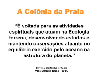 A Colônia da Praia
“É voltada para as atividades
espirituais que atuam na Ecologia
terrena, desenvolvendo estudos e
mantendo observações atuante no
equilíbrio exercido pelo oceano na
estrutura do planeta.”
Livro: Moradas Espirituais
Vânia Arantes Damo – 2004.
 