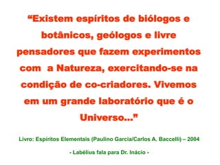 “Existem espíritos de biólogos e
botânicos, geólogos e livre
pensadores que fazem experimentos
com a Natureza, exercitando-se na
condição de co-criadores. Vivemos
em um grande laboratório que é o
Universo...”
Livro: Espíritos Elementais (Paulino Garcia/Carlos A. Baccelli) – 2004
- Labélius fala para Dr. Inácio -
 