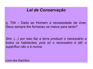 Lei de Conservação
q. 704 – Dado ao Homem a necessidade de viver,
Deus sempre lhe forneceu os meios para tanto?
Sim. (...) por isso faz a terra produzir o necessário a
todos os habitantes, pois só o necessário é útil; o
supérfluo não o é nunca.
Livro dos Espíritos.
 
