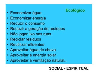 • Economizar água
• Economizar energia
• Reduzir o consumo
• Reduzir a geração de resíduos
• Não jogar lixo nas ruas
• Reciclar resíduos
• Reutilizar efluentes
• Aproveitar água de chuva
• Aproveitar a energia solar
• Aproveitar a ventilação natural...
Ecológico
SOCIAL - ESPIRITUAL
 