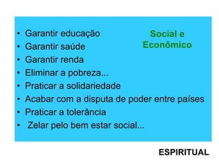 • Garantir educação
• Garantir saúde
• Garantir renda
• Eliminar a pobreza...
• Praticar a solidariedade
• Acabar com a disputa de poder entre países
• Praticar a tolerância
• Zelar pelo bem estar social...
Social e
Econômico
ESPIRITUAL
 