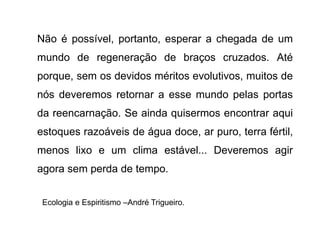 Não é possível, portanto, esperar a chegada de um
mundo de regeneração de braços cruzados. Até
porque, sem os devidos méritos evolutivos, muitos de
nós deveremos retornar a esse mundo pelas portas
da reencarnação. Se ainda quisermos encontrar aqui
estoques razoáveis de água doce, ar puro, terra fértil,
menos lixo e um clima estável... Deveremos agir
agora sem perda de tempo.
Ecologia e Espiritismo –André Trigueiro.
 