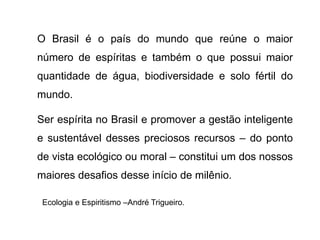 O Brasil é o país do mundo que reúne o maior
número de espíritas e também o que possui maior
quantidade de água, biodiversidade e solo fértil do
mundo.
Ser espírita no Brasil e promover a gestão inteligente
e sustentável desses preciosos recursos – do ponto
de vista ecológico ou moral – constitui um dos nossos
maiores desafios desse início de milênio.
Ecologia e Espiritismo –André Trigueiro.
 