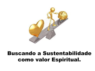 Buscando a Sustentabilidade
como valor Espiritual.
 