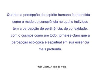 Quando a percepção de espírito humano é entendida
como o modo de consciência no qual o indivíduo
tem a percepção de pertinência, de conexidade,
com o cosmos como um todo, torna-se claro que a
percepção ecológica é espiritual em sua essência
mais profunda.
Frijot Capra, A Teia da Vida.
 