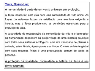 Terra, Nosso Lar:
A humanidade é parte de um vasto universo em evolução.
A Terra, nosso lar, está viva com uma comunidade de vida única. As
forças da natureza fazem da existência uma aventura exigente e
incerta, mas a Terra providenciou as condições essenciais para a
evolução da vida.
A capacidade de recuperação da comunidade da vida e o bem-estar
da humanidade dependem da preservação de uma biosfera saudável
com todos seus sistemas ecológicos, uma rica variedade de plantas e
animais, solos férteis, águas puras e ar limpo. O meio ambiente global
com seus recursos finitos é uma preocupação comum de todas as
pessoas.
A proteção da vitalidade, diversidade e beleza da Terra é um
dever sagrado.
 