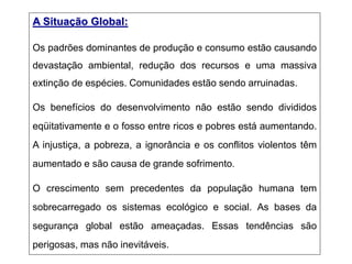 A Situação Global:
Os padrões dominantes de produção e consumo estão causando
devastação ambiental, redução dos recursos e uma massiva
extinção de espécies. Comunidades estão sendo arruinadas.
Os benefícios do desenvolvimento não estão sendo divididos
eqüitativamente e o fosso entre ricos e pobres está aumentando.
A injustiça, a pobreza, a ignorância e os conflitos violentos têm
aumentado e são causa de grande sofrimento.
O crescimento sem precedentes da população humana tem
sobrecarregado os sistemas ecológico e social. As bases da
segurança global estão ameaçadas. Essas tendências são
perigosas, mas não inevitáveis.
 