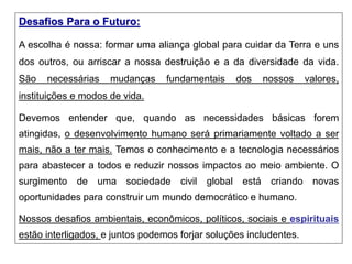 Desafios Para o Futuro:
A escolha é nossa: formar uma aliança global para cuidar da Terra e uns
dos outros, ou arriscar a nossa destruição e a da diversidade da vida.
São necessárias mudanças fundamentais dos nossos valores,
instituições e modos de vida.
Devemos entender que, quando as necessidades básicas forem
atingidas, o desenvolvimento humano será primariamente voltado a ser
mais, não a ter mais. Temos o conhecimento e a tecnologia necessários
para abastecer a todos e reduzir nossos impactos ao meio ambiente. O
surgimento de uma sociedade civil global está criando novas
oportunidades para construir um mundo democrático e humano.
Nossos desafios ambientais, econômicos, políticos, sociais e espirituais
estão interligados, e juntos podemos forjar soluções includentes.
 