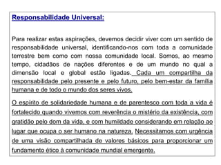Responsabilidade Universal:
Para realizar estas aspirações, devemos decidir viver com um sentido de
responsabilidade universal, identificando-nos com toda a comunidade
terrestre bem como com nossa comunidade local. Somos, ao mesmo
tempo, cidadãos de nações diferentes e de um mundo no qual a
dimensão local e global estão ligadas. Cada um compartilha da
responsabilidade pelo presente e pelo futuro, pelo bem-estar da família
humana e de todo o mundo dos seres vivos.
O espírito de solidariedade humana e de parentesco com toda a vida é
fortalecido quando vivemos com reverência o mistério da existência, com
gratidão pelo dom da vida, e com humildade considerando em relação ao
lugar que ocupa o ser humano na natureza. Necessitamos com urgência
de uma visão compartilhada de valores básicos para proporcionar um
fundamento ético à comunidade mundial emergente.
 
