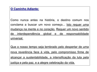 O Caminho Adiante:
Como nunca antes na história, o destino comum nos
conclama a buscar um novo começo... Isto requer uma
mudança na mente e no coração. Requer um novo sentido
de interdependência global e de responsabilidade
universal.
Que o nosso tempo seja lembrado pelo despertar de uma
nova reverência face à vida, pelo compromisso firme de
alcançar a sustentabilidade, a intensificação da luta pela
justiça e pela paz, e a alegre celebração da vida.
 
