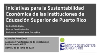 Iniciativas para la Sustentabilidad
Económica de las Instituciones de
Educación Superior de Puerto Rico
Dr. Orville M. Disdier
Director Ejecutivo Interino
Instituto de Estadísticas de Puerto Rico
Asamblea Anual 2019
Asociación Puertorriqueña de Investigación
Institucional - AIR PR
viernes, 28 de junio de 2019
 