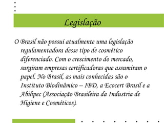 Legislação
O Brasil não possui atualmente uma legislação
  regulamentadora desse tipo de cosmético
  diferenciado. Com o crescimento do mercado,
  surgiram empresas certificadoras que assumiram o
  papel. No Brasil, as mais conhecidas são o
  Instituto Biodinâmico – IBD, a Ecocert Brasil e a
  Abihpec (Associação Brasileira da Industria de
  Higiene e Cosméticos).
 