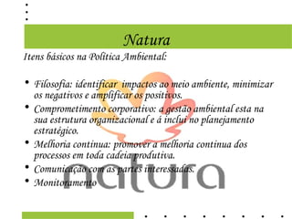 Natura
Itens básicos na Política Ambiental:

• Filosofia: identificar impactos ao meio ambiente, minimizar
  os negativos e amplificar os positivos.
• Comprometimento corporativo: a gestão ambiental esta na
  sua estrutura organizacional e á inclui no planejamento
  estratégico.
• Melhoria continua: promover a melhoria continua dos
  processos em toda cadeia produtiva.
• Comunicação com as partes interessadas.
• Monitoramento
 