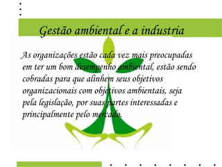 Gestão ambiental e a industria
As organizações estão cada vez mais preocupadas
em ter um bom desempenho ambiental, estão sendo
cobradas para que alinhem seus objetivos
organizacionais com objetivos ambientais, seja
pela legislação, por suas partes interessadas e
principalmente pelo mercado.
 