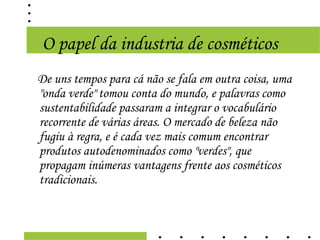 O papel da industria de cosméticos
De uns tempos para cá não se fala em outra coisa, uma
"onda verde" tomou conta do mundo, e palavras como
sustentabilidade passaram a integrar o vocabulário
recorrente de várias áreas. O mercado de beleza não
fugiu à regra, e é cada vez mais comum encontrar
produtos autodenominados como "verdes", que
propagam inúmeras vantagens frente aos cosméticos
tradicionais.
 