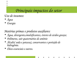 Principais impactos do setor
Uso de insumos:
• Água
• Energia

Matérias primas e produtos auxiliares:
• Água, detergente,emulsificantes, ésteres de ácidos graxos;
• Polímeros, sair quaternários de amônio
• Álcalis( soda e potassa), conservantes e peróxido de
  hidrogênio.
• Óleos essenciais e outros.
 