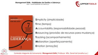 10
10
Simplicity (simplicidade)
Time (tempo)
Accountability (responsabilidade pessoal)
Resourcing (provisão de recursos para mudança)
Tracking (acompanhamento)
Melioration (aperfeiçoamento)
Emotion (emoção)
Management Skills - Habilidades de Gestão e Liderança
Aula – Sustentabilidade da Liderança
Conteúdo integrante do treinamento Management Skills| Professor MSc. Daniel de Carvalho Luz |
 