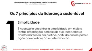 11
11
Os 7 princípios da liderança sustentável
Simplicidade
É necessário encontrar a simplicidade em meio a
tantas informações complexas que recebemos e
transformar teoria em prática, partir da análise para a
ação com dedicação e determinação.
Management Skills - Habilidades de Gestão e Liderança
Aula – Sustentabilidade da Liderança
Conteúdo integrante do treinamento Management Skills| Professor MSc. Daniel de Carvalho Luz |
 