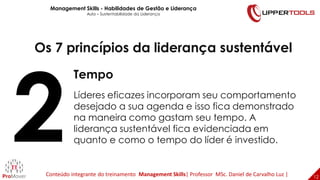 12
12
Os 7 princípios da liderança sustentável
Tempo
Líderes eficazes incorporam seu comportamento
desejado a sua agenda e isso fica demonstrado
na maneira como gastam seu tempo. A
liderança sustentável fica evidenciada em
quanto e como o tempo do líder é investido.
Management Skills - Habilidades de Gestão e Liderança
Aula – Sustentabilidade da Liderança
Conteúdo integrante do treinamento Management Skills| Professor MSc. Daniel de Carvalho Luz |
 