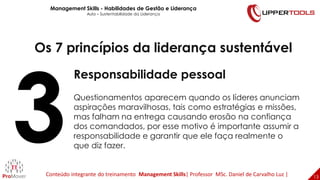 13
13
Os 7 princípios da liderança sustentável
Responsabilidade pessoal
Questionamentos aparecem quando os líderes anunciam
aspirações maravilhosas, tais como estratégias e missões,
mas falham na entrega causando erosão na confiança
dos comandados, por esse motivo é importante assumir a
responsabilidade e garantir que ele faça realmente o
que diz fazer.
Management Skills - Habilidades de Gestão e Liderança
Aula – Sustentabilidade da Liderança
Conteúdo integrante do treinamento Management Skills| Professor MSc. Daniel de Carvalho Luz |
 