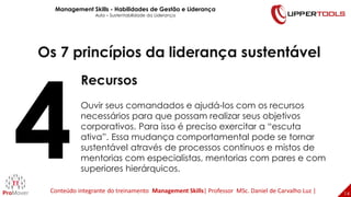 14
14
Os 7 princípios da liderança sustentável
Recursos
Ouvir seus comandados e ajudá-los com os recursos
necessários para que possam realizar seus objetivos
corporativos. Para isso é preciso exercitar a “escuta
ativa”. Essa mudança comportamental pode se tornar
sustentável através de processos contínuos e mistos de
mentorias com especialistas, mentorias com pares e com
superiores hierárquicos.
Management Skills - Habilidades de Gestão e Liderança
Aula – Sustentabilidade da Liderança
Conteúdo integrante do treinamento Management Skills| Professor MSc. Daniel de Carvalho Luz |
 