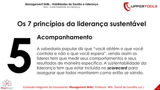 15
15
Os 7 princípios da liderança sustentável
Acompanhamento
A sabedoria popular diz que “você obtém o que você
controla e não o que você espera”, sendo assim os
líderes tem que medir seus comportamentos e seus
resultados de maneira específica. A sustentabilidade da
liderança tem que estar incluída no scorecard para
assegurar que todos monitorem como estão se saindo.
Management Skills - Habilidades de Gestão e Liderança
Aula – Sustentabilidade da Liderança
Conteúdo integrante do treinamento Management Skills| Professor MSc. Daniel de Carvalho Luz |
 