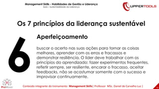 16
16
Os 7 princípios da liderança sustentável
Aperfeiçoamento
buscar o acerto nas suas ações para tornar as coisas
melhores, aprender com os erros e fracassos e
demonstrar resiliência. O líder deve trabalhar com os
princípios do aprendizado: fazer experimentos frequentes,
refletir sempre, ser resiliente, encarar o fracasso, aceitar
feedbacks, não se acostumar somente com o sucesso e
improvisar continuamente.
Management Skills - Habilidades de Gestão e Liderança
Aula – Sustentabilidade da Liderança
Conteúdo integrante do treinamento Management Skills| Professor MSc. Daniel de Carvalho Luz |
 