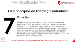 17
17
Os 7 princípios da liderança sustentável
Emoção
Mudanças exigem tanto coração como a razão, o bom líder
demonstra paixão pelo que faz. Os líderes transpiram emoção e
paixão quando seus valores mais profundos estão alinhados e
encontram significado com o trabalho que realizam, quando eles
veem a mudança como parte de suas identidades e propósitos
pessoais, permeando as organizações de forma a sustentar as
mudanças e valorizar a cultura no ambiente de trabalho. Ação sem
paixão não perdura e vice versa.
Management Skills - Habilidades de Gestão e Liderança
Aula – Sustentabilidade da Liderança
Conteúdo integrante do treinamento Management Skills| Professor MSc. Daniel de Carvalho Luz |
 