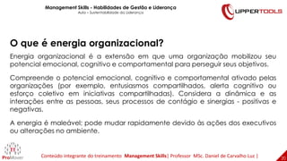 20
20
O que é energia organizacional?
Energia organizacional é a extensão em que uma organização mobilizou seu
potencial emocional, cognitivo e comportamental para perseguir seus objetivos.
Compreende o potencial emocional, cognitivo e comportamental ativado pelas
organizações (por exemplo, entusiasmos compartilhados, alerta cognitivo ou
esforço coletivo em iniciativas compartilhadas). Considera a dinâmica e as
interações entre as pessoas, seus processos de contágio e sinergias - positivas e
negativas.
A energia é maleável; pode mudar rapidamente devido às ações dos executivos
ou alterações no ambiente.
Management Skills - Habilidades de Gestão e Liderança
Aula – Sustentabilidade da Liderança
Conteúdo integrante do treinamento Management Skills| Professor MSc. Daniel de Carvalho Luz |
 