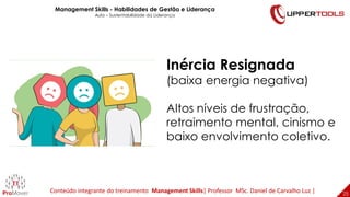 25
25
Inércia Resignada
(baixa energia negativa)
Altos níveis de frustração,
retraimento mental, cinismo e
baixo envolvimento coletivo.
Management Skills - Habilidades de Gestão e Liderança
Aula – Sustentabilidade da Liderança
Conteúdo integrante do treinamento Management Skills| Professor MSc. Daniel de Carvalho Luz |
 