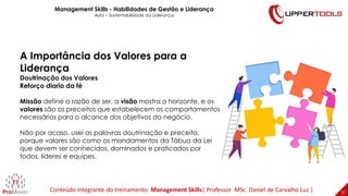 31
31
A Importância dos Valores para a
Liderança
Doutrinação dos Valores
Reforço diario da fé
Missão define a razão de ser, a visão mostra o horizonte, e os
valores são os preceitos que estabelecem os comportamentos
necessários para o alcance dos objetivos do negócio.
Não por acaso, usei as palavras doutrinação e preceito,
porque valores são como os mandamentos da Tábua da Lei
que devem ser conhecidos, dominados e praticados por
todos, líderes e equipes.
Management Skills - Habilidades de Gestão e Liderança
Aula – Sustentabilidade da Liderança
Conteúdo integrante do treinamento Management Skills| Professor MSc. Daniel de Carvalho Luz |
 