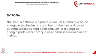 34
34
ENTROPIA
Na física, a entropia é o processo de um sistema que perde
energia e se dissolve no caos. Isso também se aplica aos
sistemas sociais da vida cotidiana. Limitar a perda de
energia pode fazer com que os sistemas sociais funcionem
melhor.
Management Skills - Habilidades de Gestão e Liderança
Aula – Sustentabilidade da Liderança
Conteúdo integrante do treinamento Management Skills| Professor MSc. Daniel de Carvalho Luz |
 