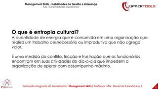 35
35
O que é entropia cultural?
A quantidade de energia que é consumida em uma organização que
realiza um trabalho desnecessário ou improdutivo que não agrega
valor.
É uma medida do conflito, fricção e frustração que os funcionários
encontram em suas atividades do dia-a-dia que impedem a
organização de operar com desempenho máximo.
Management Skills - Habilidades de Gestão e Liderança
Aula – Sustentabilidade da Liderança
Conteúdo integrante do treinamento Management Skills| Professor MSc. Daniel de Carvalho Luz |
 