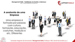 37
37
A anatomia de uma
Empresa
Uma empresa é
formada por pessoas
com cultura,
formação, educação,
costumes, tradição e
etc. Diferentes
Management Skills - Habilidades de Gestão e Liderança
Aula – Sustentabilidade da Liderança
Conteúdo integrante do treinamento Management Skills| Professor MSc. Daniel de Carvalho Luz |
 
